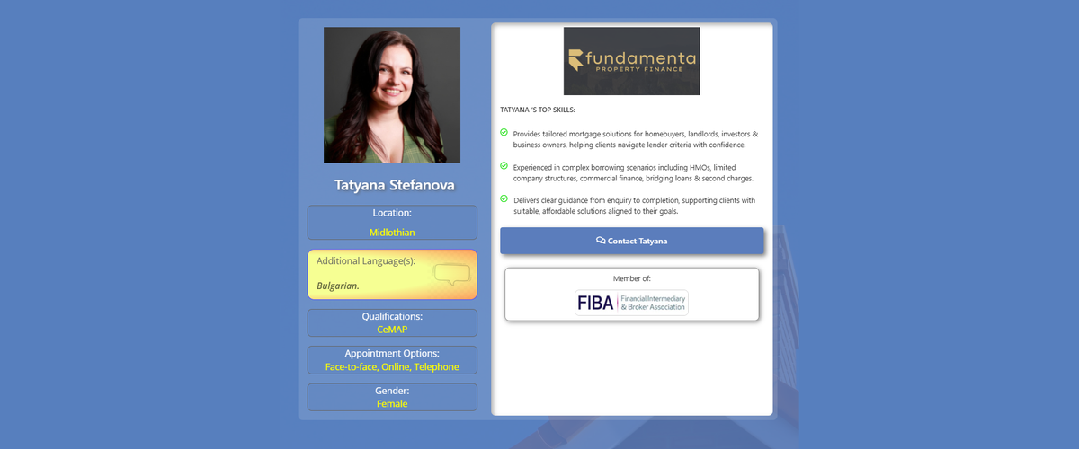 Profile card for mortgage broker Tatyana Stefanova of Fundamenta Property Finance. The design features a blue background with Tatyana's professional headshot, location listed as Midlothian, Bulgarian as an additional language, CeMAP qualification, appointment options including face-to-face, online and telephone consultations, and gender information. The right-hand panel displays the Fundamenta Property Finance logo, Tatyana's key skills in mortgage and property finance, a contact button, and membership of the Financial Intermediary & Broker Association (FIBA). Profile card for mortgage broker Tatyana Stefanova of Fundamenta Property Finance. The design features a blue background with Tatyana's professional headshot, location listed as Midlothian, Bulgarian as an additional language, CeMAP qualification, appointment options including face-to-face, online and telephone consultations, and gender information. The right-hand panel displays the Fundamenta Property Finance logo, Tatyana's key skills in mortgage and property finance, a contact button, and membership of the Financial Intermediary & Broker Association (FIBA). Mortgage Broker in Edinburgh EH